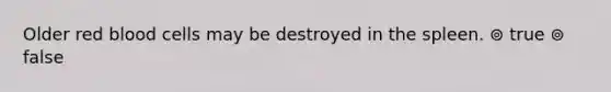 Older red blood cells may be destroyed in the spleen. ⊚ true ⊚ false