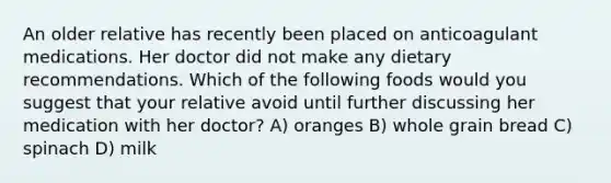 An older relative has recently been placed on anticoagulant medications. Her doctor did not make any dietary recommendations. Which of the following foods would you suggest that your relative avoid until further discussing her medication with her doctor? A) oranges B) whole grain bread C) spinach D) milk