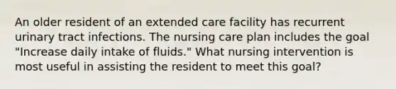 An older resident of an extended care facility has recurrent urinary tract infections. The nursing care plan includes the goal "Increase daily intake of fluids." What nursing intervention is most useful in assisting the resident to meet this goal?