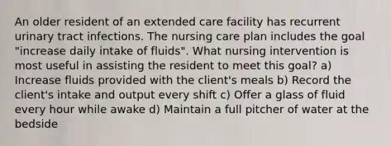 An older resident of an extended care facility has recurrent urinary tract infections. The nursing care plan includes the goal "increase daily intake of fluids". What nursing intervention is most useful in assisting the resident to meet this goal? a) Increase fluids provided with the client's meals b) Record the client's intake and output every shift c) Offer a glass of fluid every hour while awake d) Maintain a full pitcher of water at the bedside