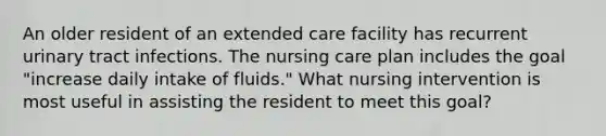 An older resident of an extended care facility has recurrent urinary tract infections. The nursing care plan includes the goal "increase daily intake of fluids." What nursing intervention is most useful in assisting the resident to meet this goal?