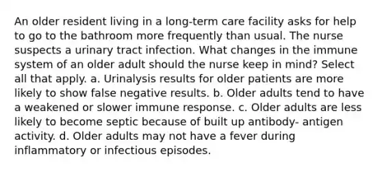 An older resident living in a long-term care facility asks for help to go to the bathroom more frequently than usual. The nurse suspects a urinary tract infection. What changes in the immune system of an older adult should the nurse keep in mind? Select all that apply. a. Urinalysis results for older patients are more likely to show false negative results. b. Older adults tend to have a weakened or slower immune response. c. Older adults are less likely to become septic because of built up antibody- antigen activity. d. Older adults may not have a fever during inflammatory or infectious episodes.