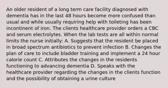 An older resident of a long term care facility diagnosed with dementia has in the last 48 hours become more confused than usual and while usually requiring help with toileting has been incontinent of iron. The clients healthcare provider orders a CBC and serum electrolytes. When the lab tests are all within normal limits the nurse initially: A. Suggests that the resident be placed in broad spectrum antibiotics to prevent infection B. Changes the plan of care to include bladder training and implement a 24 hour calorie count C. Attributes the changes in the residents functioning to advancing dementia D. Speaks with the healthcare provider regarding the changes in the clients function and the possibility of obtaining a urine culture