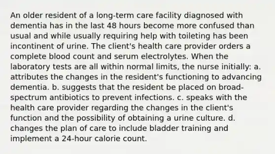 An older resident of a long-term care facility diagnosed with dementia has in the last 48 hours become more confused than usual and while usually requiring help with toileting has been incontinent of urine. The client's health care provider orders a complete blood count and serum electrolytes. When the laboratory tests are all within normal limits, the nurse initially: a. attributes the changes in the resident's functioning to advancing dementia. b. suggests that the resident be placed on broad-spectrum antibiotics to prevent infections. c. speaks with the health care provider regarding the changes in the client's function and the possibility of obtaining a urine culture. d. changes the plan of care to include bladder training and implement a 24-hour calorie count.