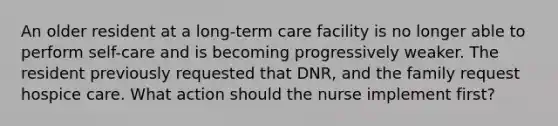 An older resident at a long-term care facility is no longer able to perform self-care and is becoming progressively weaker. The resident previously requested that DNR, and the family request hospice care. What action should the nurse implement first?