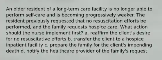 An older resident of a long-term care facility is no longer able to perform self-care and is becoming progressively weaker. The resident previously requested that no resuscitation efforts be performed, and the family requests hospice care. What action should the nurse implement first? a. reaffirm the client's desire for no resuscitative efforts b. transfer the client to a hospice inpatient facility c. prepare the family for the client's impending death d. notify the healthcare provider of the family's request