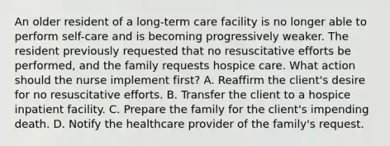 An older resident of a long-term care facility is no longer able to perform self-care and is becoming progressively weaker. The resident previously requested that no resuscitative efforts be performed, and the family requests hospice care. What action should the nurse implement first? A. Reaffirm the client's desire for no resuscitative efforts. B. Transfer the client to a hospice inpatient facility. C. Prepare the family for the client's impending death. D. Notify the healthcare provider of the family's request.