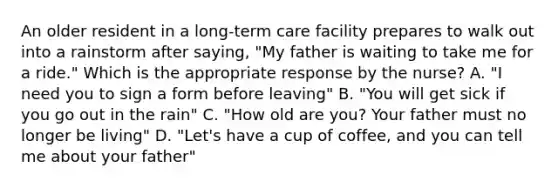 An older resident in a long-term care facility prepares to walk out into a rainstorm after saying, "My father is waiting to take me for a ride." Which is the appropriate response by the nurse? A. "I need you to sign a form before leaving" B. "You will get sick if you go out in the rain" C. "How old are you? Your father must no longer be living" D. "Let's have a cup of coffee, and you can tell me about your father"