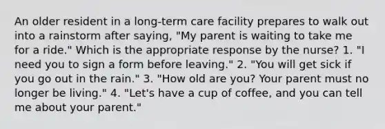 An older resident in a long-term care facility prepares to walk out into a rainstorm after saying, "My parent is waiting to take me for a ride." Which is the appropriate response by the nurse? 1. "I need you to sign a form before leaving." 2. "You will get sick if you go out in the rain." 3. "How old are you? Your parent must no longer be living." 4. "Let's have a cup of coffee, and you can tell me about your parent."