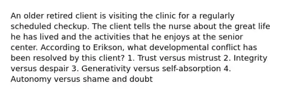 An older retired client is visiting the clinic for a regularly scheduled checkup. The client tells the nurse about the great life he has lived and the activities that he enjoys at the senior center. According to Erikson, what developmental conflict has been resolved by this client? 1. Trust versus mistrust 2. Integrity versus despair 3. Generativity versus self-absorption 4. Autonomy versus shame and doubt