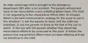 An older school-age child is brought to the emergency department (ED) after a car accident. The parents witness and stare at the resuscitation scene unfolding before them. The child is not responding to the resuscitative efforts after 30 minutes. Which is the best communication strategy for the nurse to use in this situation? 1) Ask the parents to leave until the child has stabilized. 2) Ask the parents to stand at the foot of the cart to watch. 3) Discuss with the parents whether they would like resuscitative efforts to be continued at this point. 4) Inform the parents that resuscitative efforts have not been effective and are not beneficial to the child.