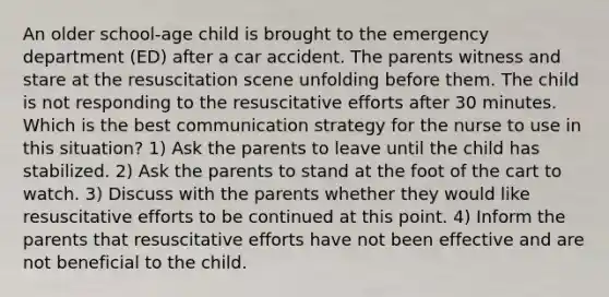 An older school-age child is brought to the emergency department (ED) after a car accident. The parents witness and stare at the resuscitation scene unfolding before them. The child is not responding to the resuscitative efforts after 30 minutes. Which is the best communication strategy for the nurse to use in this situation? 1) Ask the parents to leave until the child has stabilized. 2) Ask the parents to stand at the foot of the cart to watch. 3) Discuss with the parents whether they would like resuscitative efforts to be continued at this point. 4) Inform the parents that resuscitative efforts have not been effective and are not beneficial to the child.