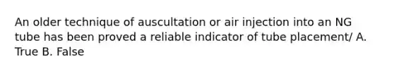 An older technique of auscultation or air injection into an NG tube has been proved a reliable indicator of tube placement/ A. True B. False