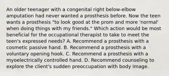 An older teenager with a congenital right below-elbow amputation had never wanted a prosthesis before. Now the teen wants a prosthesis "to look good at the prom and more 'normal' when doing things with my friends." Which action would be most beneficial for the occupational therapist to take to meet the teen's expressed needs? A. Recommend a prosthesis with a cosmetic passive hand. B. Recommend a prosthesis with a voluntary opening hook. C. Recommend a prosthesis with a myoelectrically controlled hand. D. Recommend counseling to explore the client's sudden preoccupation with body image.