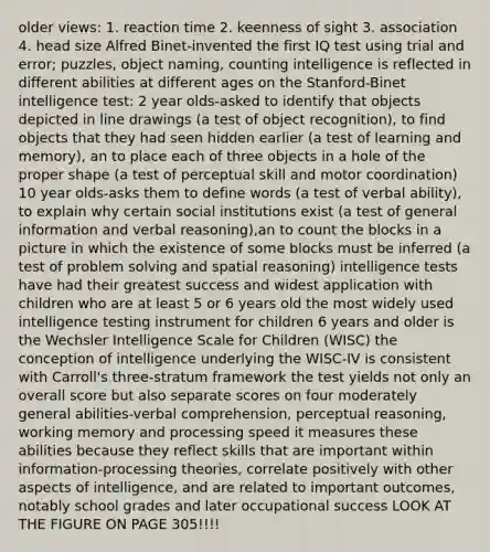 older views: 1. reaction time 2. keenness of sight 3. association 4. head size Alfred Binet-invented the first IQ test using trial and error; puzzles, object naming, counting intelligence is reflected in different abilities at different ages on the Stanford-Binet intelligence test: 2 year olds-asked to identify that objects depicted in line drawings (a test of object recognition), to find objects that they had seen hidden earlier (a test of learning and memory), an to place each of three objects in a hole of the proper shape (a test of perceptual skill and motor coordination) 10 year olds-asks them to define words (a test of verbal ability), to explain why certain social institutions exist (a test of general information and verbal reasoning),an to count the blocks in a picture in which the existence of some blocks must be inferred (a test of problem solving and spatial reasoning) intelligence tests have had their greatest success and widest application with children who are at least 5 or 6 years old the most widely used intelligence testing instrument for children 6 years and older is the Wechsler Intelligence Scale for Children (WISC) the conception of intelligence underlying the WISC-IV is consistent with Carroll's three-stratum framework the test yields not only an overall score but also separate scores on four moderately general abilities-verbal comprehension, perceptual reasoning, working memory and processing speed it measures these abilities because they reflect skills that are important within information-processing theories, correlate positively with other aspects of intelligence, and are related to important outcomes, notably school grades and later occupational success LOOK AT THE FIGURE ON PAGE 305!!!!