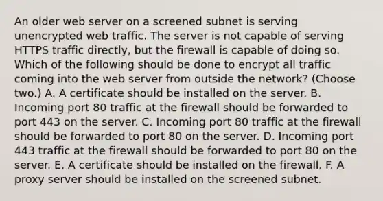 An older web server on a screened subnet is serving unencrypted web traffic. The server is not capable of serving HTTPS traffic directly, but the firewall is capable of doing so. Which of the following should be done to encrypt all traffic coming into the web server from outside the network? (Choose two.) A. A certificate should be installed on the server. B. Incoming port 80 traffic at the firewall should be forwarded to port 443 on the server. C. Incoming port 80 traffic at the firewall should be forwarded to port 80 on the server. D. Incoming port 443 traffic at the firewall should be forwarded to port 80 on the server. E. A certificate should be installed on the firewall. F. A proxy server should be installed on the screened subnet.