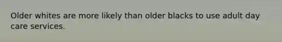 Older whites are more likely than older blacks to use adult day care services.