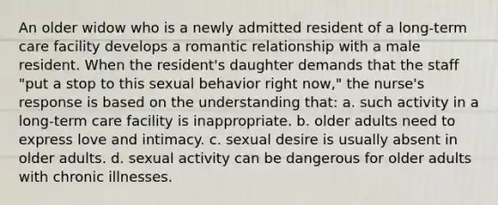 An older widow who is a newly admitted resident of a long-term care facility develops a romantic relationship with a male resident. When the resident's daughter demands that the staff "put a stop to this sexual behavior right now," the nurse's response is based on the understanding that: a. such activity in a long-term care facility is inappropriate. b. older adults need to express love and intimacy. c. sexual desire is usually absent in older adults. d. sexual activity can be dangerous for older adults with chronic illnesses.