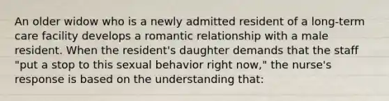 An older widow who is a newly admitted resident of a long-term care facility develops a romantic relationship with a male resident. When the resident's daughter demands that the staff "put a stop to this sexual behavior right now," the nurse's response is based on the understanding that: