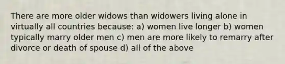 There are more older widows than widowers living alone in virtually all countries because: a) women live longer b) women typically marry older men c) men are more likely to remarry after divorce or death of spouse d) all of the above