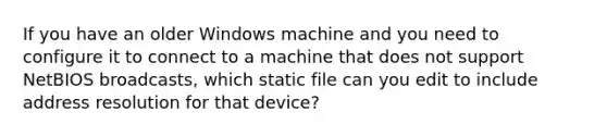 If you have an older Windows machine and you need to configure it to connect to a machine that does not support NetBIOS broadcasts, which static file can you edit to include address resolution for that device?