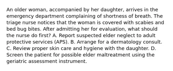 An older woman, accompanied by her daughter, arrives in the emergency department complaining of shortness of breath. The triage nurse notices that the woman is covered with scabies and bed bug bites. After admitting her for evaluation, what should the nurse do first? A. Report suspected elder neglect to adult protective services (APS). B. Arrange for a dermatology consult. C. Review proper skin care and hygiene with the daughter. D. Screen the patient for possible elder maltreatment using the geriatric assessment instrument.