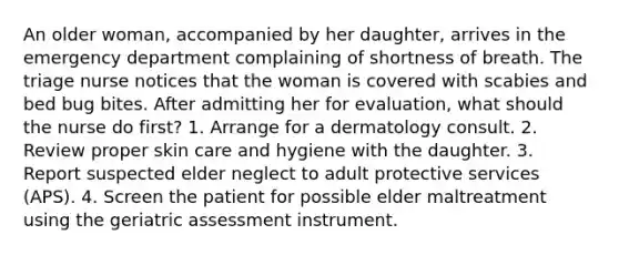 An older woman, accompanied by her daughter, arrives in the emergency department complaining of shortness of breath. The triage nurse notices that the woman is covered with scabies and bed bug bites. After admitting her for evaluation, what should the nurse do first? 1. Arrange for a dermatology consult. 2. Review proper skin care and hygiene with the daughter. 3. Report suspected elder neglect to adult protective services (APS). 4. Screen the patient for possible elder maltreatment using the geriatric assessment instrument.