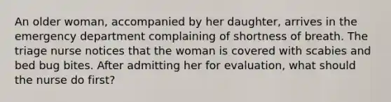 An older woman, accompanied by her daughter, arrives in the emergency department complaining of shortness of breath. The triage nurse notices that the woman is covered with scabies and bed bug bites. After admitting her for evaluation, what should the nurse do first?