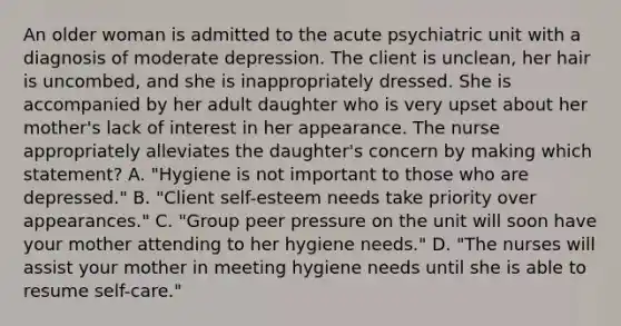 An older woman is admitted to the acute psychiatric unit with a diagnosis of moderate depression. The client is unclean, her hair is uncombed, and she is inappropriately dressed. She is accompanied by her adult daughter who is very upset about her mother's lack of interest in her appearance. The nurse appropriately alleviates the daughter's concern by making which statement? A. "Hygiene is not important to those who are depressed." B. "Client self-esteem needs take priority over appearances." C. "Group peer pressure on the unit will soon have your mother attending to her hygiene needs." D. "The nurses will assist your mother in meeting hygiene needs until she is able to resume self-care."