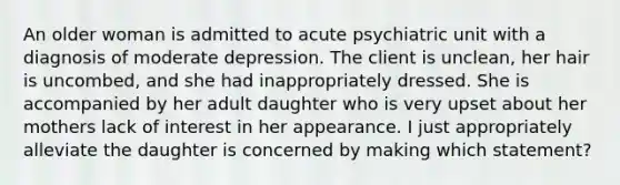 An older woman is admitted to acute psychiatric unit with a diagnosis of moderate depression. The client is unclean, her hair is uncombed, and she had inappropriately dressed. She is accompanied by her adult daughter who is very upset about her mothers lack of interest in her appearance. I just appropriately alleviate the daughter is concerned by making which statement?