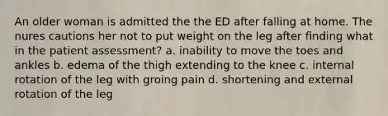 An older woman is admitted the the ED after falling at home. The nures cautions her not to put weight on the leg after finding what in the patient assessment? a. inability to move the toes and ankles b. edema of the thigh extending to the knee c. internal rotation of the leg with groing pain d. shortening and external rotation of the leg