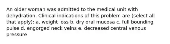 An older woman was admitted to the medical unit with dehydration. Clinical indications of this problem are (select all that apply): a. weight loss b. dry oral mucosa c. full bounding pulse d. engorged neck veins e. decreased central venous pressure