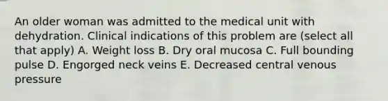 An older woman was admitted to the medical unit with dehydration. Clinical indications of this problem are (select all that apply) A. Weight loss B. Dry oral mucosa C. Full bounding pulse D. Engorged neck veins E. Decreased central venous pressure