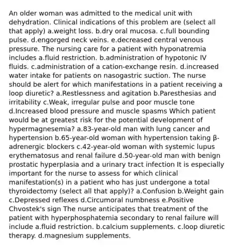 An older woman was admitted to the medical unit with dehydration. Clinical indications of this problem are (select all that apply) a.weight loss. b.dry oral mucosa. c.full bounding pulse. d.engorged neck veins. e.decreased central venous pressure. The nursing care for a patient with hyponatremia includes a.fluid restriction. b.administration of hypotonic IV fluids. c.administration of a cation-exchange resin. d.increased water intake for patients on nasogastric suction. The nurse should be alert for which manifestations in a patient receiving a loop diuretic? a.Restlessness and agitation b.Paresthesias and irritability c.Weak, irregular pulse and poor muscle tone d.Increased blood pressure and muscle spasms Which patient would be at greatest risk for the potential development of hypermagnesemia? a.83-year-old man with lung cancer and hypertension b.65-year-old woman with hypertension taking β-adrenergic blockers c.42-year-old woman with systemic lupus erythematosus and renal failure d.50-year-old man with benign prostatic hyperplasia and a urinary tract infection It is especially important for the nurse to assess for which clinical manifestation(s) in a patient who has just undergone a total thyroidectomy (select all that apply)? a.Confusion b.Weight gain c.Depressed reflexes d.Circumoral numbness e.Positive Chvostek's sign The nurse anticipates that treatment of the patient with hyperphosphatemia secondary to renal failure will include a.fluid restriction. b.calcium supplements. c.loop diuretic therapy. d.magnesium supplements.