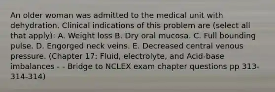 An older woman was admitted to the medical unit with dehydration. Clinical indications of this problem are (select all that apply): A. Weight loss B. Dry oral mucosa. C. Full bounding pulse. D. Engorged neck veins. E. Decreased central venous pressure. (Chapter 17: Fluid, electrolyte, and Acid-base imbalances - - Bridge to NCLEX exam chapter questions pp 313-314-314)