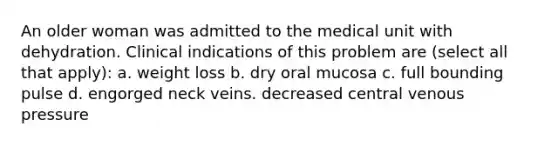 An older woman was admitted to the medical unit with dehydration. Clinical indications of this problem are (select all that apply): a. weight loss b. dry oral mucosa c. full bounding pulse d. engorged neck veins. decreased central venous pressure