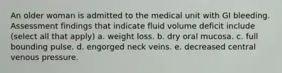 An older woman is admitted to the medical unit with GI bleeding. Assessment findings that indicate fluid volume deficit include (select all that apply) a. weight loss. b. dry oral mucosa. c. full bounding pulse. d. engorged neck veins. e. decreased central venous pressure.