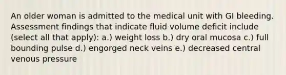 An older woman is admitted to the medical unit with GI bleeding. Assessment findings that indicate fluid volume deficit include (select all that apply): a.) weight loss b.) dry oral mucosa c.) full bounding pulse d.) engorged neck veins e.) decreased central venous pressure