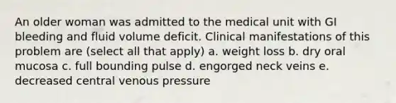 An older woman was admitted to the medical unit with GI bleeding and fluid volume deficit. Clinical manifestations of this problem are (select all that apply) a. weight loss b. dry oral mucosa c. full bounding pulse d. engorged neck veins e. decreased central venous pressure