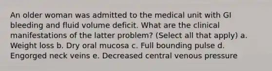 An older woman was admitted to the medical unit with GI bleeding and fluid volume deficit. What are the clinical manifestations of the latter problem? (Select all that apply) a. Weight loss b. Dry oral mucosa c. Full bounding pulse d. Engorged neck veins e. Decreased central venous pressure