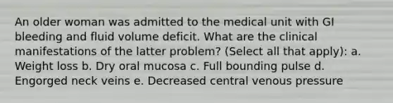 An older woman was admitted to the medical unit with GI bleeding and fluid volume deficit. What are the clinical manifestations of the latter problem? (Select all that apply): a. Weight loss b. Dry oral mucosa c. Full bounding pulse d. Engorged neck veins e. Decreased central venous pressure