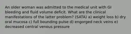 An older woman was admitted to the medical unit with GI bleeding and fluid volume deficit. What are the clinical manifestations of the latter problem? (SATA) a) weight loss b) dry oral mucosa c) full bounding pulse d) engorged neck veins e) decreased central venous pressure