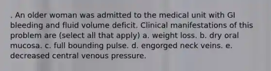 . An older woman was admitted to the medical unit with GI bleeding and fluid volume deficit. Clinical manifestations of this problem are (select all that apply) a. weight loss. b. dry oral mucosa. c. full bounding pulse. d. engorged neck veins. e. decreased central venous pressure.