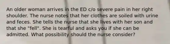 An older woman arrives in the ED c/o severe pain in her right shoulder. The nurse notes that her clothes are soiled with urine and feces. She tells the nurse that she lives with her son and that she "fell". She is tearful and asks you if she can be admitted. What possibility should the nurse consider?