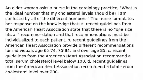 An older woman asks a nurse in the cardiology practice, "What is the ideal number that my cholesterol levels should be? I am confused by all of the different numbers." The nurse formulates her response on the knowledge that: a. recent guidelines from the American Heart Association state that there is no "one size fits all" recommendation and that recommendations must be individualized to each patient. b. recent guidelines from the American Heart Association provide different recommendations for individuals age 65-74, 75-84, and over age 85. c. recent guidelines from the American Heart Association recommend a total serum cholesterol level below 100. d. recent guidelines from the American Heart Association recommend a total serum cholesterol level over 200.