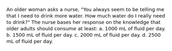 An older woman asks a nurse, "You always seem to be telling me that I need to drink more water. How much water do I really need to drink?" The nurse bases her response on the knowledge that older adults should consume at least: a. 1000 mL of fluid per day. b. 1500 mL of fluid per day. c. 2000 mL of fluid per day. d. 2500 mL of fluid per day.