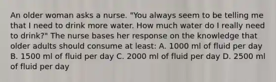 An older woman asks a nurse. "You always seem to be telling me that I need to drink more water. How much water do I really need to drink?" The nurse bases her response on the knowledge that older adults should consume at least: A. 1000 ml of fluid per day B. 1500 ml of fluid per day C. 2000 ml of fluid per day D. 2500 ml of fluid per day