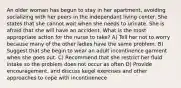 An older woman has begun to stay in her apartment, avoiding socializing with her peers in the independant living center. She states that she cannot wait when she needs to urinate. She is afraid that she will have an accident. What is the most appropriate action for the nurse to take? A) Tell her not to worry because many of the other ladies have the same problem. B) Suggest that she begin to wear an adult incontinence garment when she goes out. C) Recommend that she restrict her fluid intake so the problem does not occur as often D) Provide encouragement, and discuss kegel exercises and other approaches to cope with incontinenece