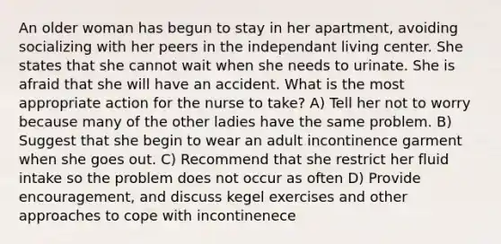 An older woman has begun to stay in her apartment, avoiding socializing with her peers in the independant living center. She states that she cannot wait when she needs to urinate. She is afraid that she will have an accident. What is the most appropriate action for the nurse to take? A) Tell her not to worry because many of the other ladies have the same problem. B) Suggest that she begin to wear an adult incontinence garment when she goes out. C) Recommend that she restrict her fluid intake so the problem does not occur as often D) Provide encouragement, and discuss kegel exercises and other approaches to cope with incontinenece