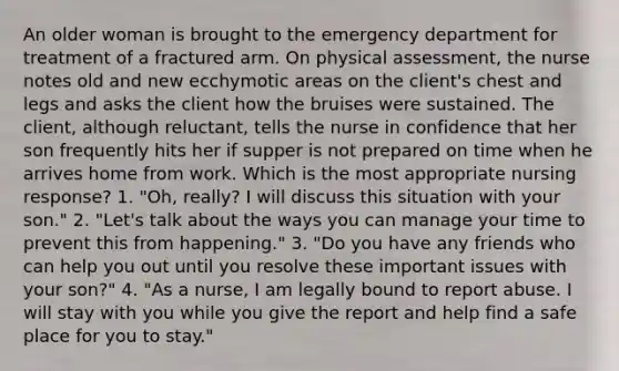 An older woman is brought to the emergency department for treatment of a fractured arm. On physical assessment, the nurse notes old and new ecchymotic areas on the client's chest and legs and asks the client how the bruises were sustained. The client, although reluctant, tells the nurse in confidence that her son frequently hits her if supper is not prepared on time when he arrives home from work. Which is the most appropriate nursing response? 1. "Oh, really? I will discuss this situation with your son." 2. "Let's talk about the ways you can manage your time to prevent this from happening." 3. "Do you have any friends who can help you out until you resolve these important issues with your son?" 4. "As a nurse, I am legally bound to report abuse. I will stay with you while you give the report and help find a safe place for you to stay."